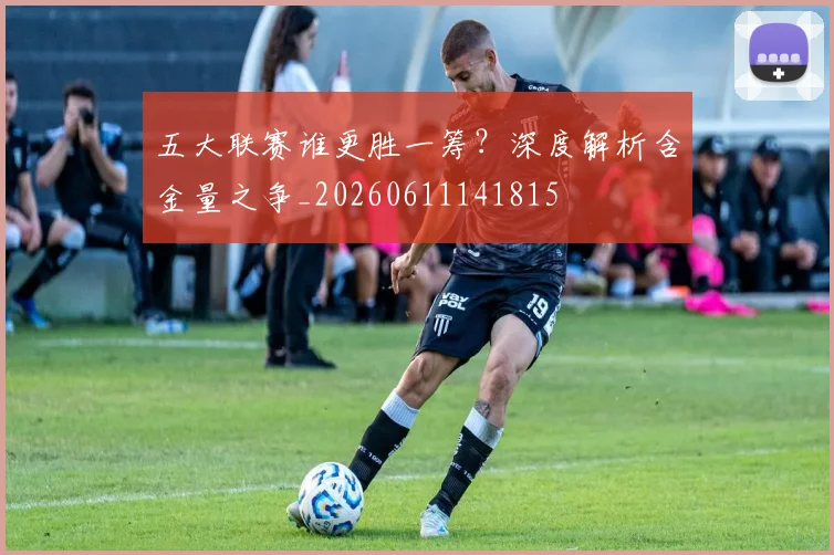 五大联赛谁更胜一筹？深度解析含金量之争_20260611141815