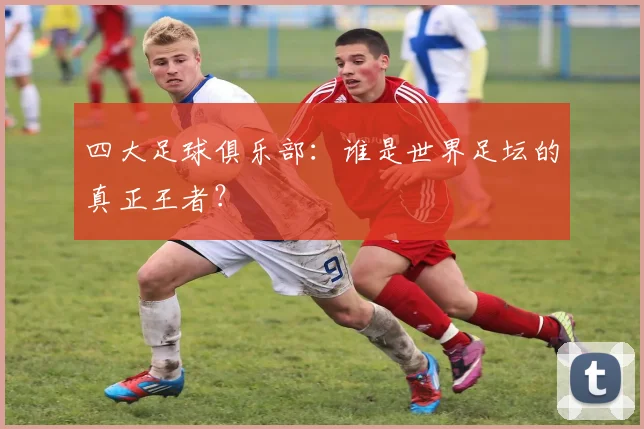 四大足球俱乐部:谁是世界足坛的真正王者?
