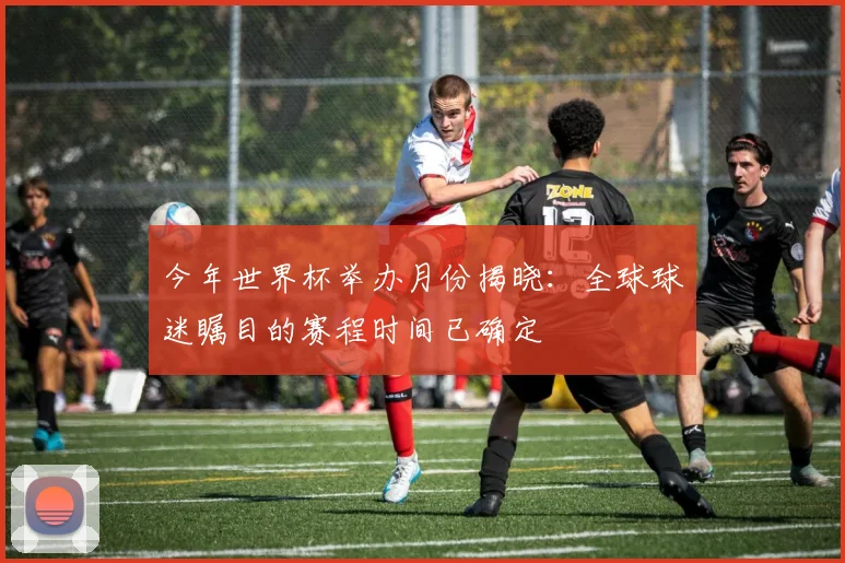 今年世界杯举办月份揭晓:全球球迷瞩目的赛程时间已确定