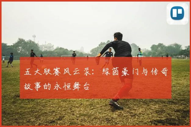 五大联赛风云录:绿茵豪门与传奇故事的永恒舞台