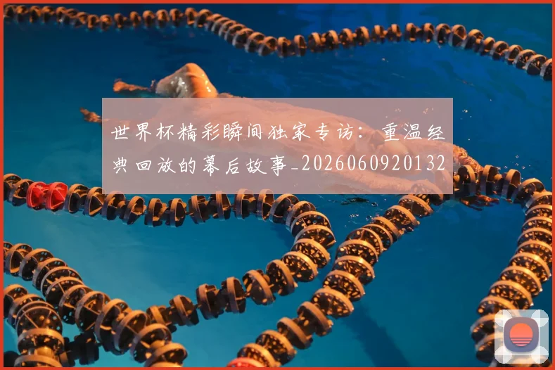 世界杯精彩瞬间独家专访：重温经典回放的幕后故事_20260609201327