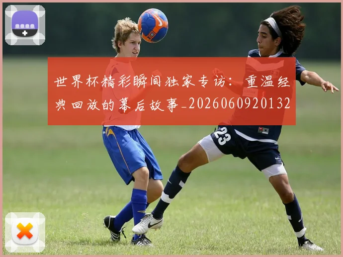 世界杯精彩瞬间独家专访：重温经典回放的幕后故事_20260609201327