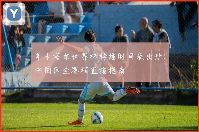 年卡塔尔世界杯转播时间表出炉:中国区全赛程直播指南