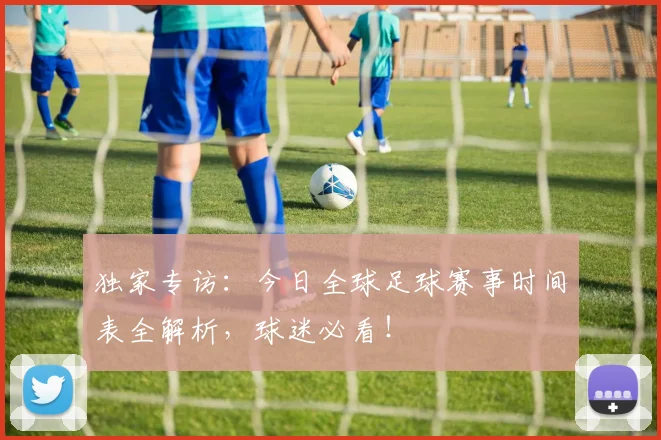独家专访：今日全球足球赛事时间表全解析，球迷必看！